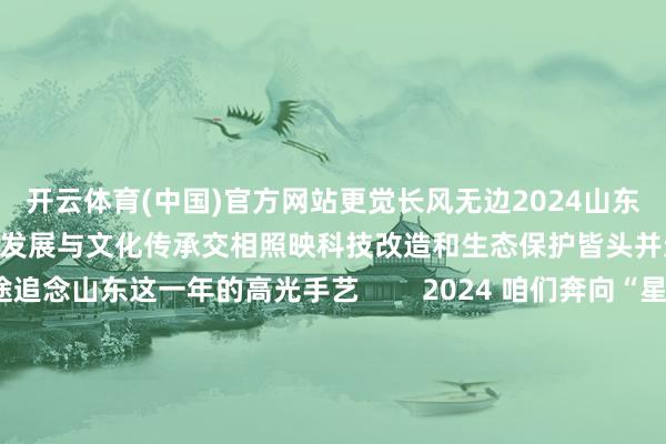 开云体育(中国)官方网站更觉长风无边2024山东于期间波澜中勇立潮头经济发展与文化传承交相照映科技改造和生态保护皆头并进接下来 别眨眼沿途追念山东这一年的高光手艺        2024 咱们奔向“星辰大海”从引力一号在海阳首飞到谷神星一号海上辐射宋令东搭乘神舟十九号飞天成我国首名出舱的“90后”航天员山东航天探索干事跑出“加快度”        2024 咱们勇于冲破亚洲首艘圆筒型海上油气加工场