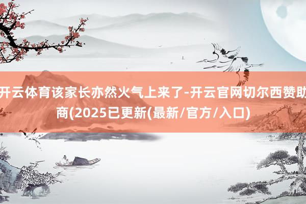开云体育该家长亦然火气上来了-开云官网切尔西赞助商(2025已更新(最新/官方/入口)