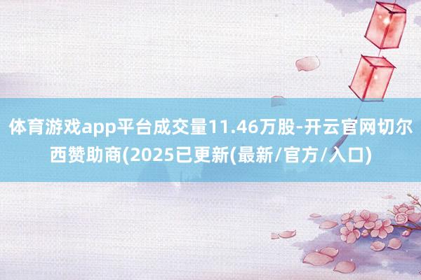 体育游戏app平台成交量11.46万股-开云官网切尔西赞助商(2025已更新(最新/官方/入口)