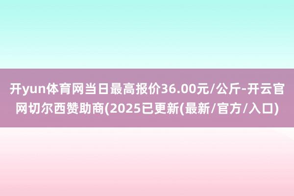 开yun体育网当日最高报价36.00元/公斤-开云官网切尔西赞助商(2025已更新(最新/官方/入口)