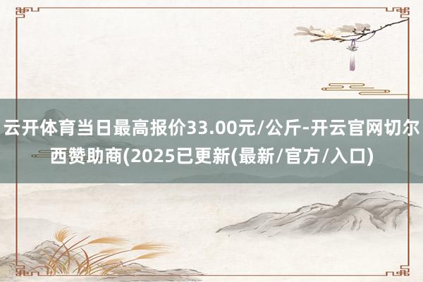 云开体育当日最高报价33.00元/公斤-开云官网切尔西赞助商(2025已更新(最新/官方/入口)