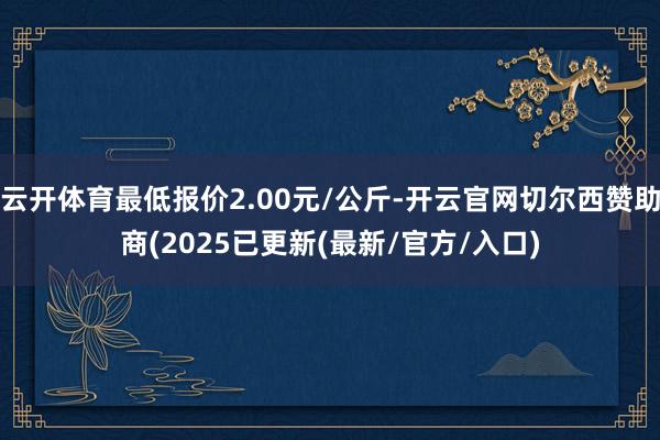 云开体育最低报价2.00元/公斤-开云官网切尔西赞助商(2025已更新(最新/官方/入口)