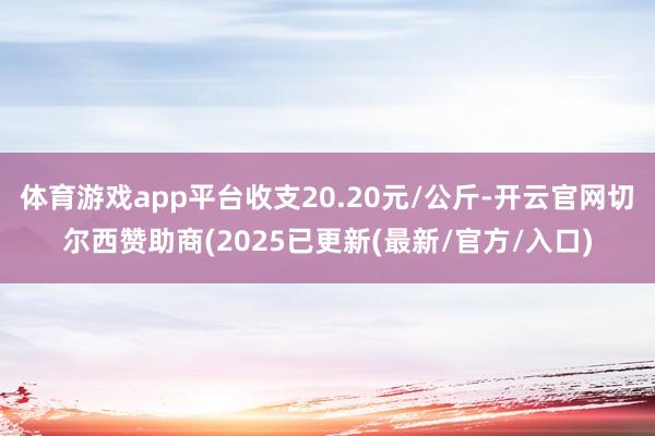 体育游戏app平台收支20.20元/公斤-开云官网切尔西赞助商(2025已更新(最新/官方/入口)