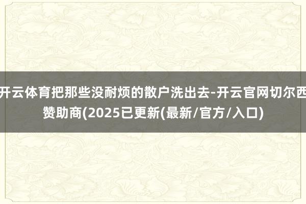 开云体育把那些没耐烦的散户洗出去-开云官网切尔西赞助商(2025已更新(最新/官方/入口)