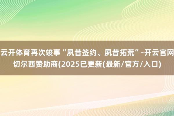 云开体育再次竣事“夙昔签约、夙昔拓荒”-开云官网切尔西赞助商(2025已更新(最新/官方/入口)