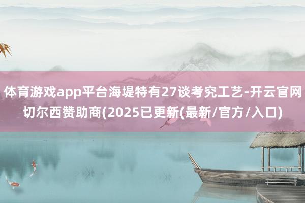 体育游戏app平台海堤特有27谈考究工艺-开云官网切尔西赞助商(2025已更新(最新/官方/入口)