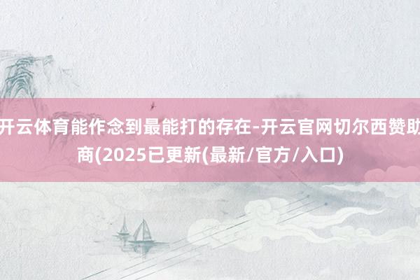 开云体育能作念到最能打的存在-开云官网切尔西赞助商(2025已更新(最新/官方/入口)