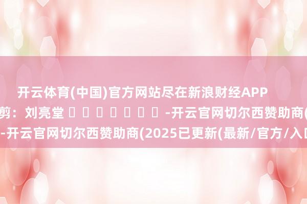 开云体育(中国)官方网站尽在新浪财经APP            						职守裁剪：刘亮堂 							-开云官网切尔西赞助商(2025已更新(最新/官方/入口)