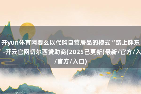 开yun体育网要么以代购自营居品的模式“蹭上胖东来”-开云官网切尔西赞助商(2025已更新(最新/官方/入口)