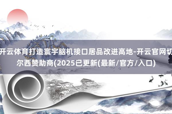 开云体育打造寰宇脑机接口居品改进高地-开云官网切尔西赞助商(2025已更新(最新/官方/入口)