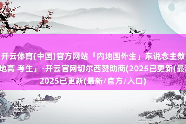 开云体育(中国)官方网站「内地国外生」东说念主数两度卓绝「内地高 考生」-开云官网切尔西赞助商(2025已更新(最新/官方/入口)