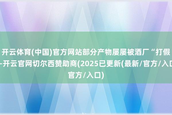 开云体育(中国)官方网站部分产物屡屡被酒厂“打假”-开云官网切尔西赞助商(2025已更新(最新/官方/入口)