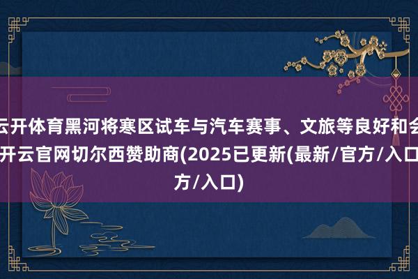 云开体育黑河将寒区试车与汽车赛事、文旅等良好和会-开云官网切尔西赞助商(2025已更新(最新/官方/入口)