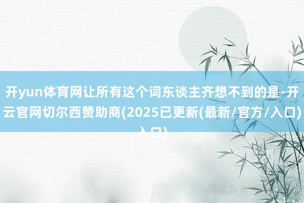 开yun体育网让所有这个词东谈主齐想不到的是-开云官网切尔西赞助商(2025已更新(最新/官方/入口)