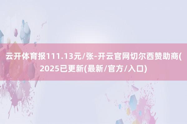 云开体育报111.13元/张-开云官网切尔西赞助商(2025已更新(最新/官方/入口)