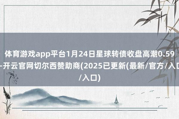 体育游戏app平台1月24日星球转债收盘高潮0.59%-开云官网切尔西赞助商(2025已更新(最新/官方/入口)