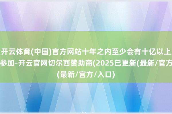 开云体育(中国)官方网站十年之内至少会有十亿以上的资金参加-开云官网切尔西赞助商(2025已更新(最新/官方/入口)