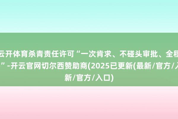 云开体育杀青责任许可“一次肯求、不碰头审批、全程网办”-开云官网切尔西赞助商(2025已更新(最新/官方/入口)