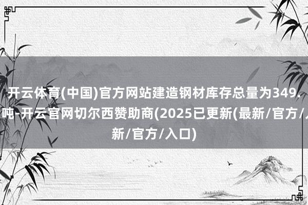 开云体育(中国)官方网站建造钢材库存总量为349.52万吨-开云官网切尔西赞助商(2025已更新(最新/官方/入口)