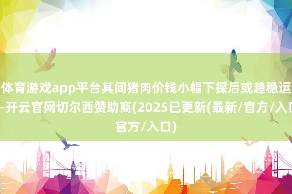 体育游戏app平台其间猪肉价钱小幅下探后或趋稳运行-开云官网切尔西赞助商(2025已更新(最新/官方/入口)