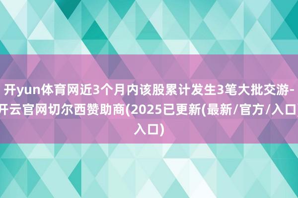 开yun体育网近3个月内该股累计发生3笔大批交游-开云官网切尔西赞助商(2025已更新(最新/官方/入口)