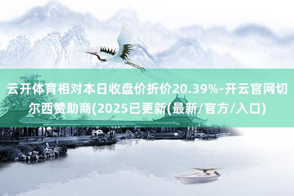 云开体育相对本日收盘价折价20.39%-开云官网切尔西赞助商(2025已更新(最新/官方/入口)