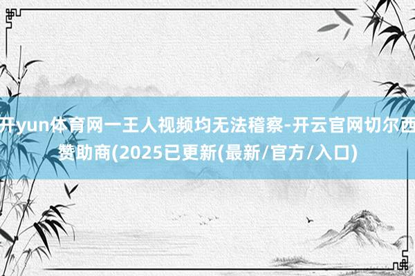 开yun体育网一王人视频均无法稽察-开云官网切尔西赞助商(2025已更新(最新/官方/入口)