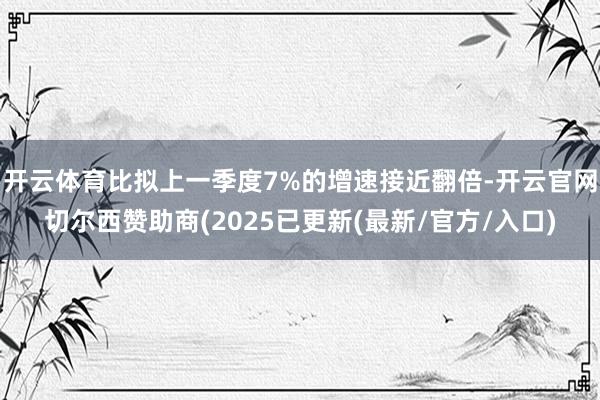 开云体育比拟上一季度7%的增速接近翻倍-开云官网切尔西赞助商(2025已更新(最新/官方/入口)
