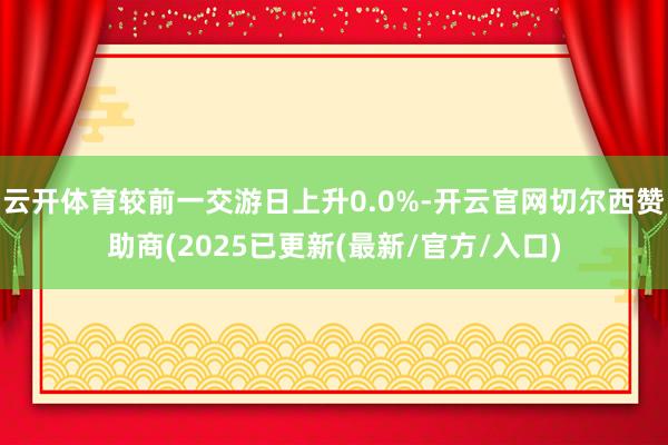 云开体育较前一交游日上升0.0%-开云官网切尔西赞助商(2025已更新(最新/官方/入口)