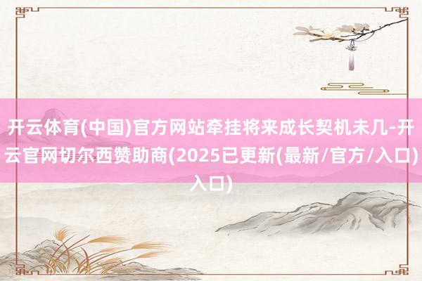开云体育(中国)官方网站牵挂将来成长契机未几-开云官网切尔西赞助商(2025已更新(最新/官方/入口)