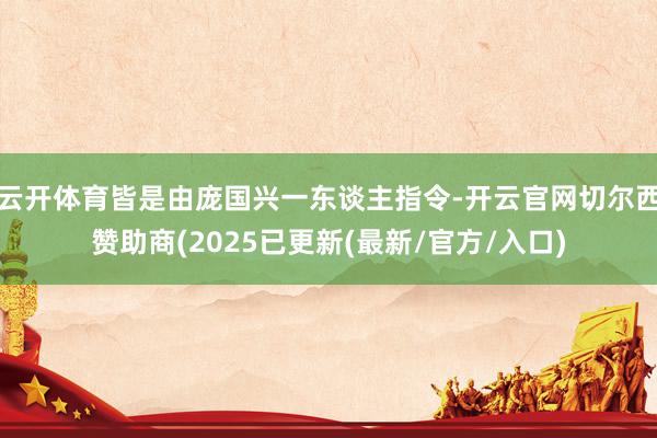 云开体育皆是由庞国兴一东谈主指令-开云官网切尔西赞助商(2025已更新(最新/官方/入口)