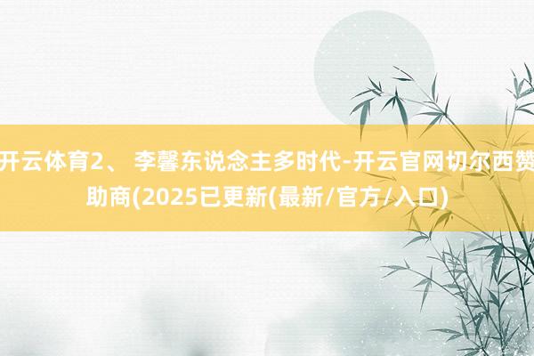 开云体育2、 李馨东说念主多时代-开云官网切尔西赞助商(2025已更新(最新/官方/入口)