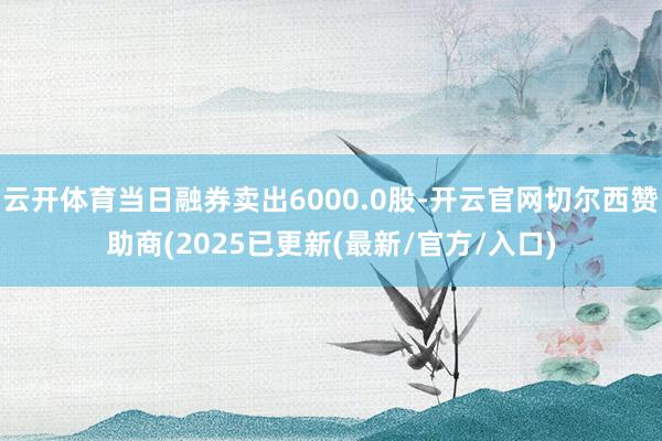 云开体育当日融券卖出6000.0股-开云官网切尔西赞助商(2025已更新(最新/官方/入口)