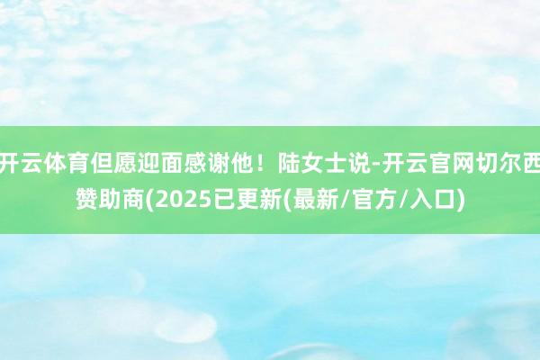 开云体育但愿迎面感谢他！陆女士说-开云官网切尔西赞助商(2025已更新(最新/官方/入口)