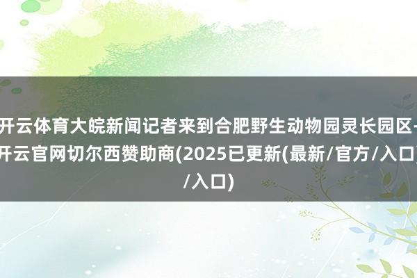 开云体育大皖新闻记者来到合肥野生动物园灵长园区-开云官网切尔西赞助商(2025已更新(最新/官方/入口)