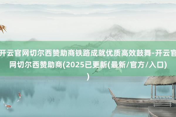 开云官网切尔西赞助商铁路成就优质高效鼓舞-开云官网切尔西赞助商(2025已更新(最新/官方/入口)