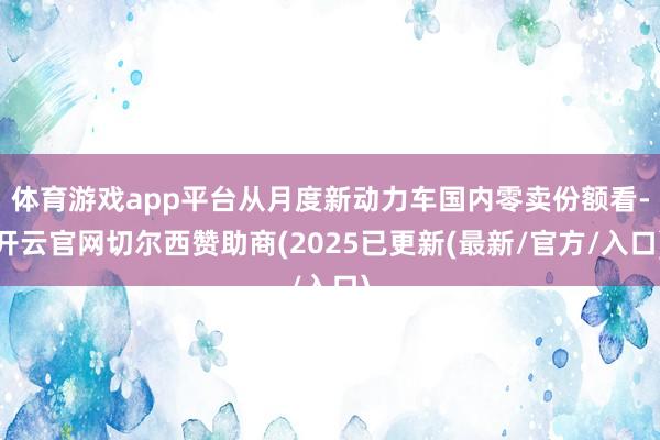 体育游戏app平台从月度新动力车国内零卖份额看-开云官网切尔西赞助商(2025已更新(最新/官方/入口)