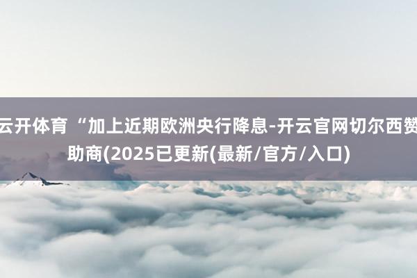 云开体育 “加上近期欧洲央行降息-开云官网切尔西赞助商(2025已更新(最新/官方/入口)