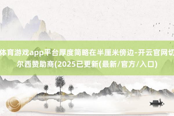 体育游戏app平台厚度简略在半厘米傍边-开云官网切尔西赞助商(2025已更新(最新/官方/入口)