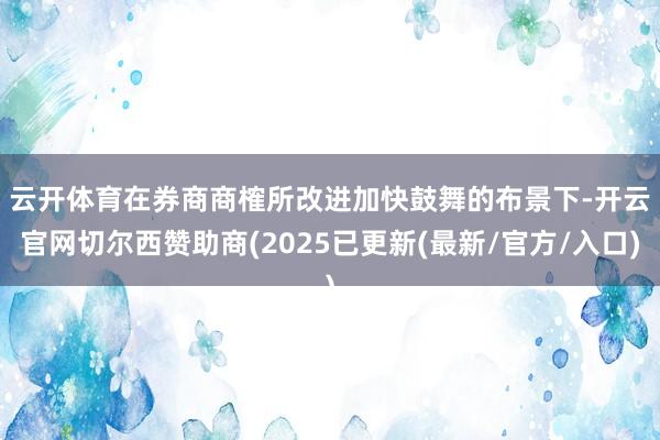 云开体育　　在券商商榷所改进加快鼓舞的布景下-开云官网切尔西赞助商(2025已更新(最新/官方/入口)