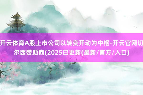 开云体育A股上市公司以转变开动为中枢-开云官网切尔西赞助商(2025已更新(最新/官方/入口)