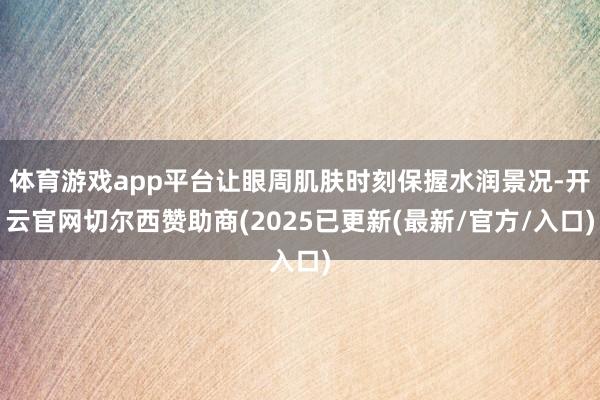 体育游戏app平台让眼周肌肤时刻保握水润景况-开云官网切尔西赞助商(2025已更新(最新/官方/入口)