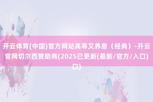开云体育(中国)官方网站高等又养息（经典）-开云官网切尔西赞助商(2025已更新(最新/官方/入口)