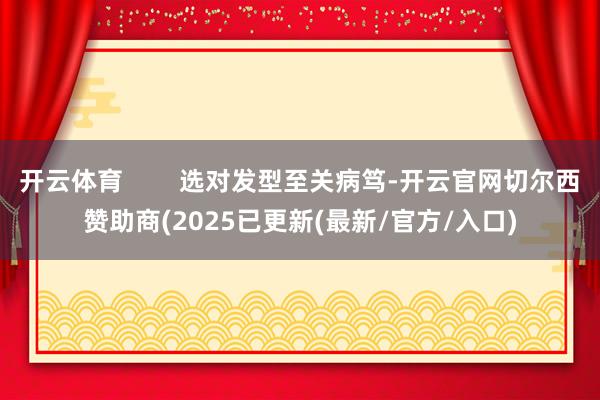 开云体育        选对发型至关病笃-开云官网切尔西赞助商(2025已更新(最新/官方/入口)