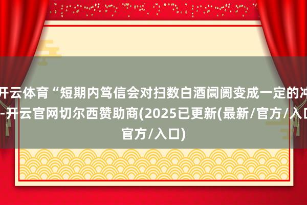 开云体育“短期内笃信会对扫数白酒阛阓变成一定的冲击-开云官网切尔西赞助商(2025已更新(最新/官方/入口)