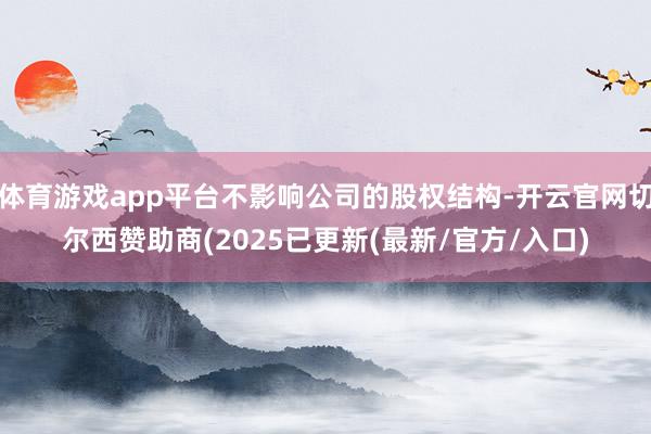 体育游戏app平台不影响公司的股权结构-开云官网切尔西赞助商(2025已更新(最新/官方/入口)