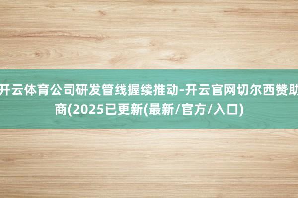 开云体育公司研发管线握续推动-开云官网切尔西赞助商(2025已更新(最新/官方/入口)