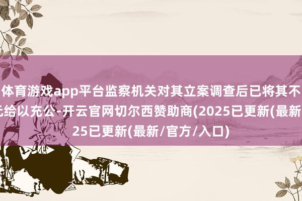 体育游戏app平台监察机关对其立案调查后已将其不法所得3万元给以充公-开云官网切尔西赞助商(2025已更新(最新/官方/入口)