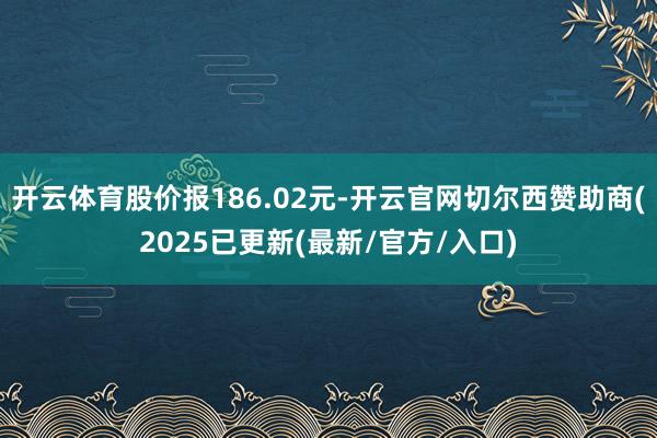 开云体育股价报186.02元-开云官网切尔西赞助商(2025已更新(最新/官方/入口)