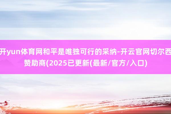 开yun体育网和平是唯独可行的采纳-开云官网切尔西赞助商(2025已更新(最新/官方/入口)